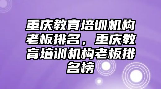 重慶教育培訓機構老板排名，重慶教育培訓機構老板排名榜