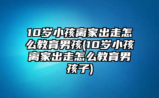 10歲小孩離家出走怎么教育男孩(10歲小孩離家出走怎么教育男孩子)