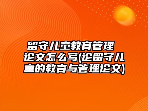 留守兒童教育管理 論文怎么寫(論留守兒童的教育與管理論文)