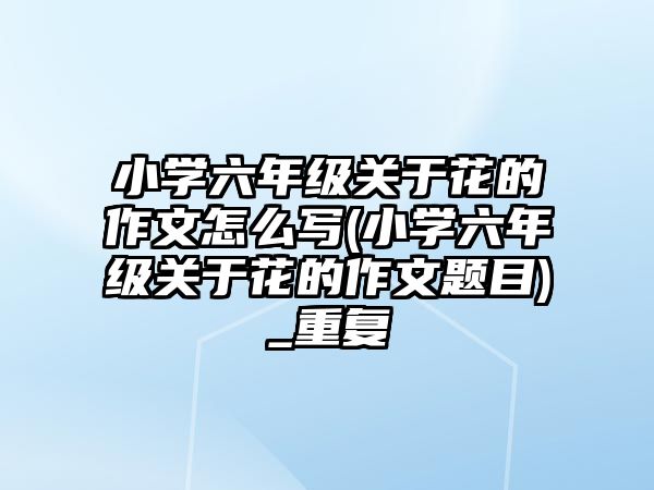 小學(xué)六年級(jí)關(guān)于花的作文怎么寫(xiě)(小學(xué)六年級(jí)關(guān)于花的作文題目)_重復(fù)