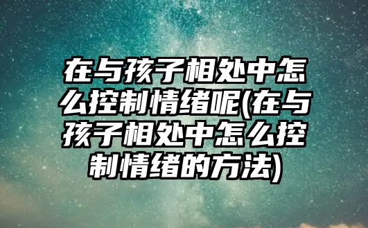 在與孩子相處中怎么控制情緒呢(在與孩子相處中怎么控制情緒的方法)