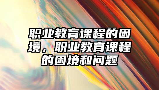 職業(yè)教育課程的困境，職業(yè)教育課程的困境和問題