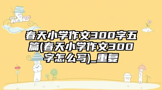 春天小學(xué)作文300字五篇(春天小學(xué)作文300字怎么寫)_重復(fù)