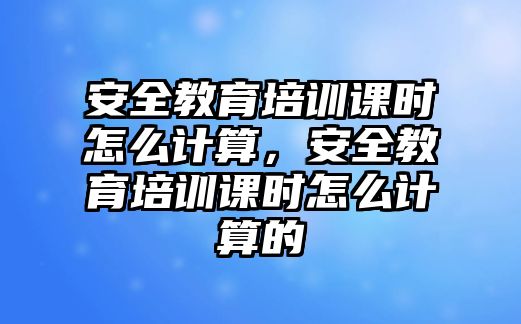 安全教育培訓課時怎么計算，安全教育培訓課時怎么計算的