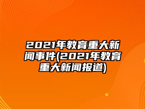 2021年教育重大新聞事件(2021年教育重大新聞報(bào)道)