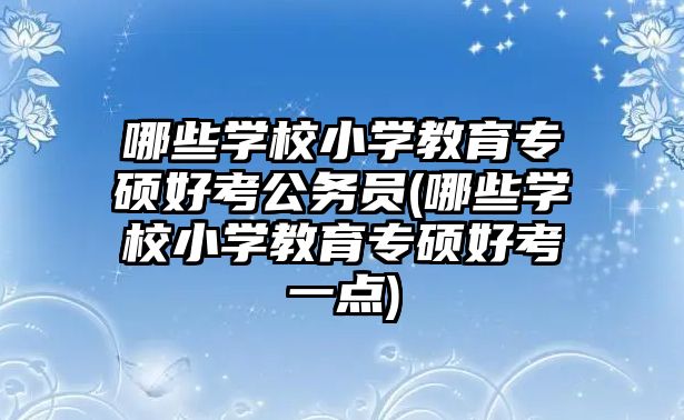 哪些學校小學教育專碩好考公務(wù)員(哪些學校小學教育專碩好考一點)