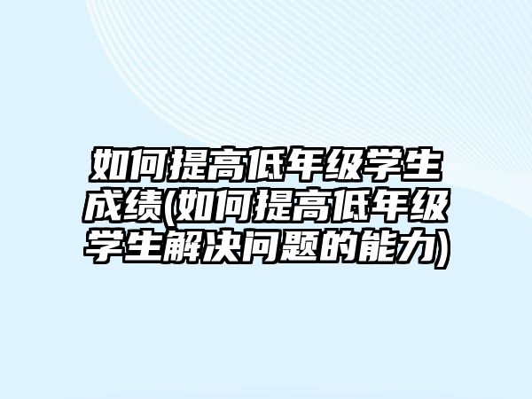 如何提高低年級學生成績(如何提高低年級學生解決問題的能力)