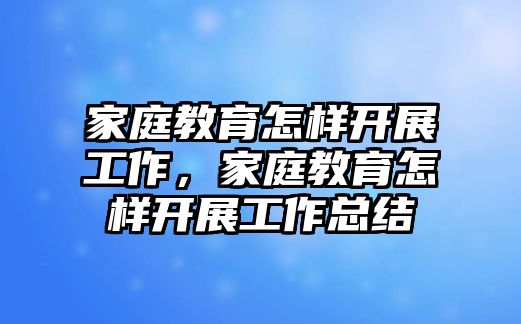 家庭教育怎樣開展工作，家庭教育怎樣開展工作總結