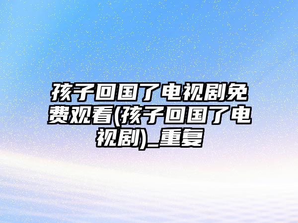 孩子回國了電視劇免費觀看(孩子回國了電視劇)_重復(fù)