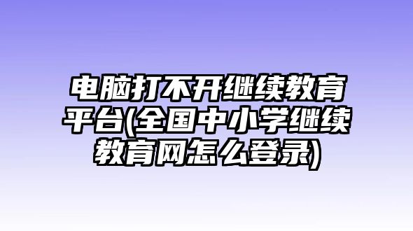 電腦打不開繼續(xù)教育平臺(全國中小學(xué)繼續(xù)教育網(wǎng)怎么登錄)