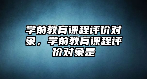 學前教育課程評價對象，學前教育課程評價對象是