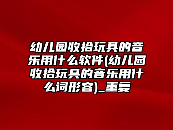 幼兒園收拾玩具的音樂(lè)用什么軟件(幼兒園收拾玩具的音樂(lè)用什么詞形容)_重復(fù)