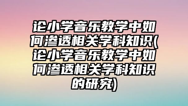 論小學音樂教學中如何滲透相關(guān)學科知識(論小學音樂教學中如何滲透相關(guān)學科知識的研究)