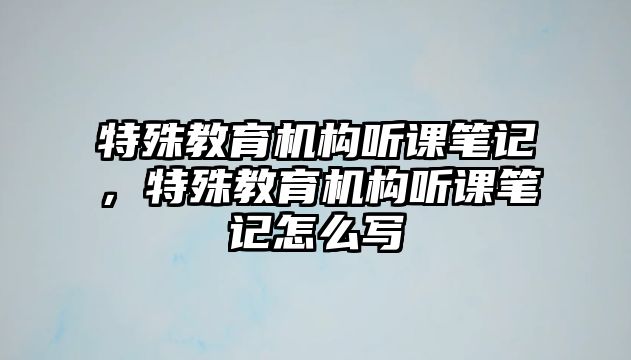 特殊教育機(jī)構(gòu)聽課筆記，特殊教育機(jī)構(gòu)聽課筆記怎么寫