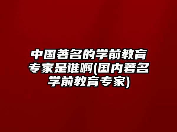 中國著名的學前教育專家是誰啊(國內著名學前教育專家)