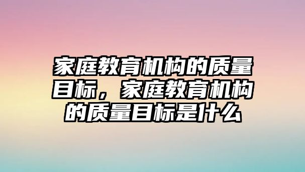 家庭教育機(jī)構(gòu)的質(zhì)量目標(biāo)，家庭教育機(jī)構(gòu)的質(zhì)量目標(biāo)是什么