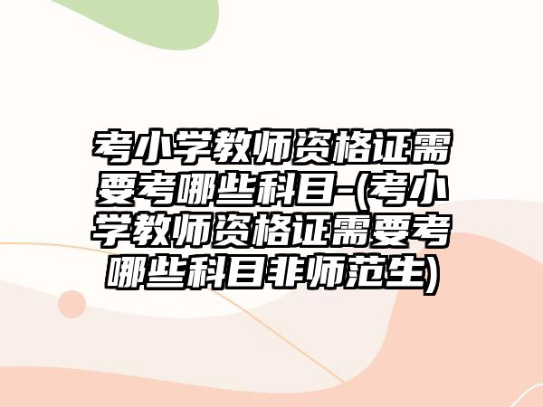 考小學(xué)教師資格證需要考哪些科目-(考小學(xué)教師資格證需要考哪些科目非師范生)