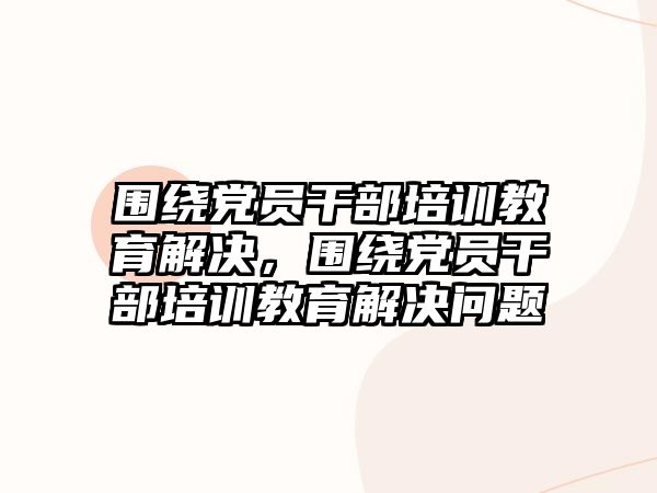 圍繞黨員干部培訓(xùn)教育解決，圍繞黨員干部培訓(xùn)教育解決問題