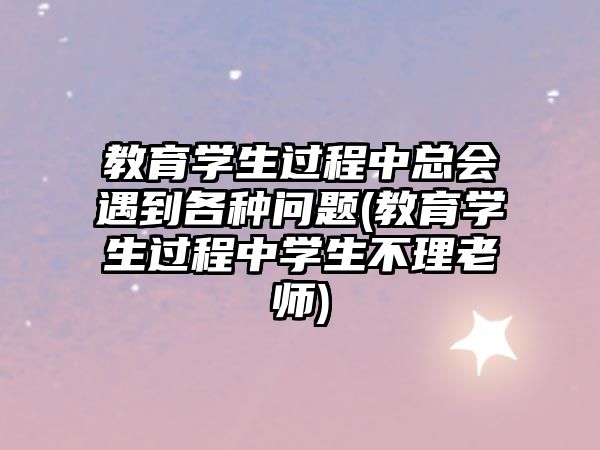 教育學(xué)生過程中總會遇到各種問題(教育學(xué)生過程中學(xué)生不理老師)