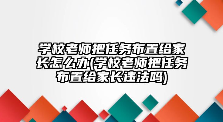 學(xué)校老師把任務(wù)布置給家長怎么辦(學(xué)校老師把任務(wù)布置給家長違法嗎)