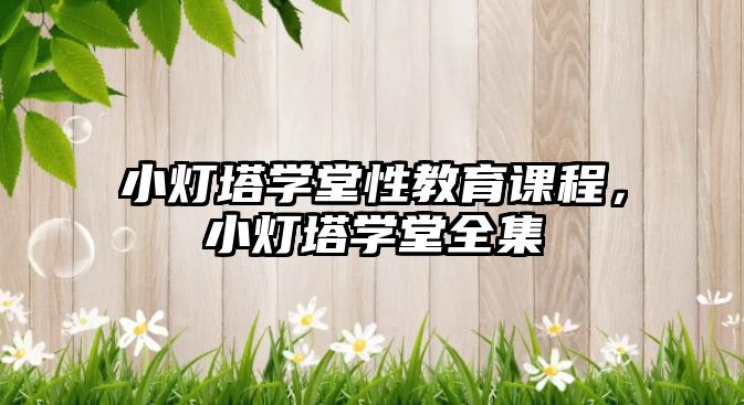 小燈塔學(xué)堂性教育課程，小燈塔學(xué)堂全集