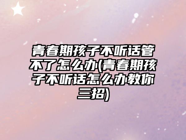 青春期孩子不聽話管不了怎么辦(青春期孩子不聽話怎么辦教你三招)