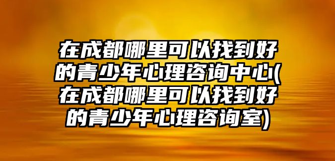 在成都哪里可以找到好的青少年心理咨詢中心(在成都哪里可以找到好的青少年心理咨詢室)