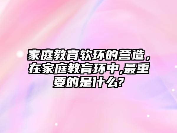 家庭教育軟環(huán)的營(yíng)造，在家庭教育環(huán)中,最重要的是什么?