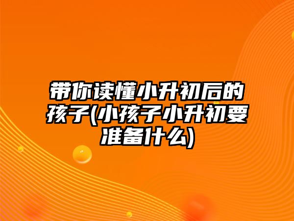 帶你讀懂小升初后的孩子(小孩子小升初要準(zhǔn)備什么)