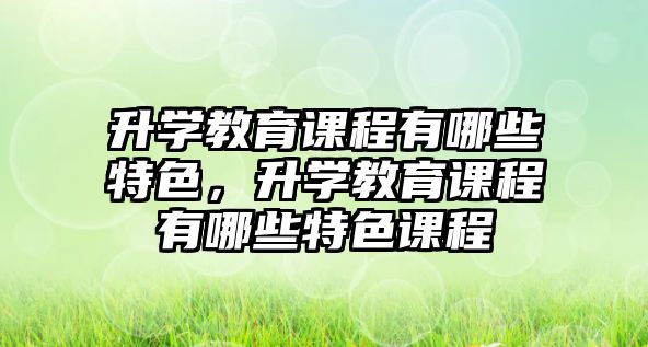 升學(xué)教育課程有哪些特色，升學(xué)教育課程有哪些特色課程