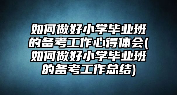 如何做好小學(xué)畢業(yè)班的備考工作心得體會(huì)(如何做好小學(xué)畢業(yè)班的備考工作總結(jié))