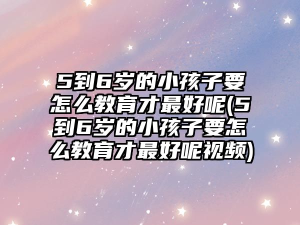 5到6歲的小孩子要怎么教育才最好呢(5到6歲的小孩子要怎么教育才最好呢視頻)