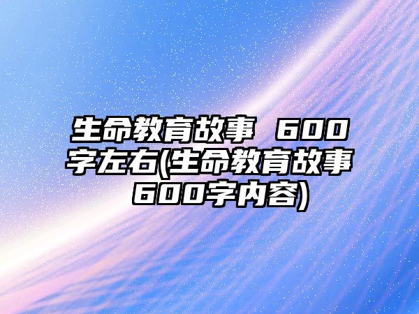 生命教育故事 600字左右(生命教育故事 600字內容)