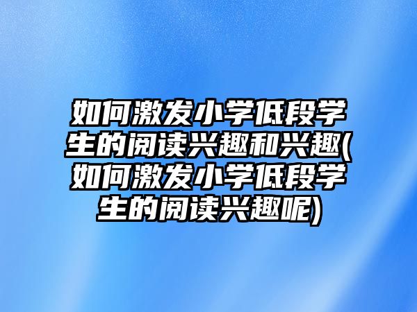 如何激發(fā)小學(xué)低段學(xué)生的閱讀興趣和興趣(如何激發(fā)小學(xué)低段學(xué)生的閱讀興趣呢)