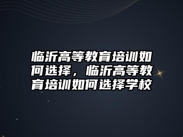 臨沂高等教育培訓如何選擇，臨沂高等教育培訓如何選擇學校