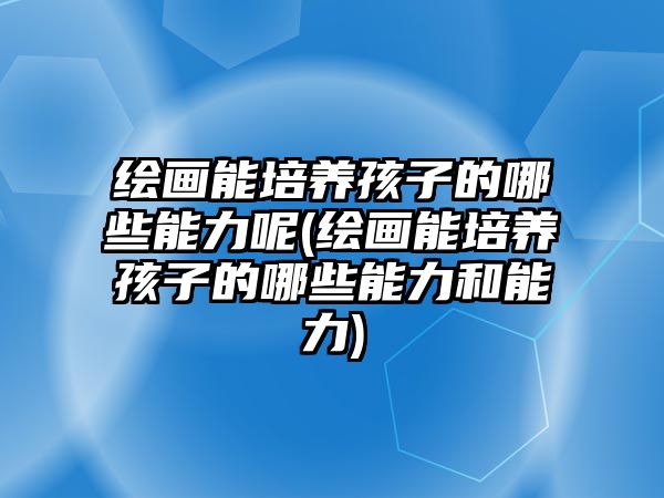 繪畫(huà)能培養(yǎng)孩子的哪些能力呢(繪畫(huà)能培養(yǎng)孩子的哪些能力和能力)