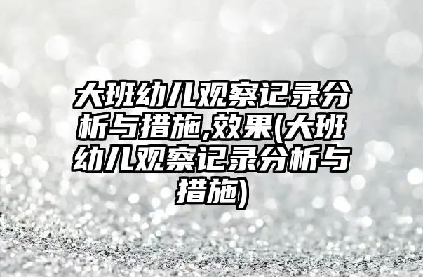 大班幼兒觀察記錄分析與措施,效果(大班幼兒觀察記錄分析與措施)