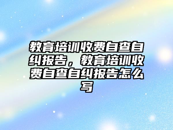 教育培訓(xùn)收費自查自糾報告，教育培訓(xùn)收費自查自糾報告怎么寫