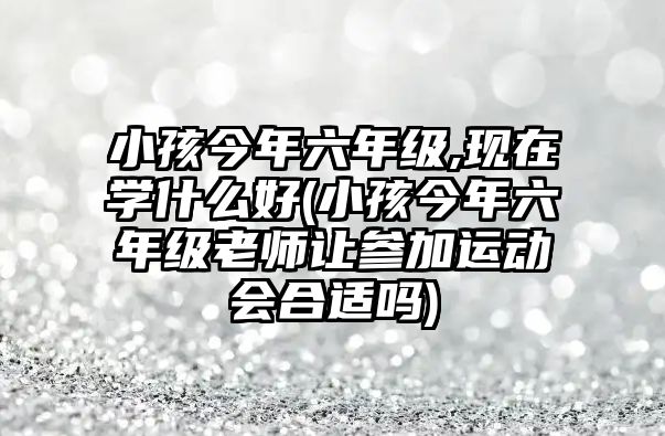 小孩今年六年級,現(xiàn)在學(xué)什么好(小孩今年六年級老師讓參加運(yùn)動(dòng)會(huì)合適嗎)