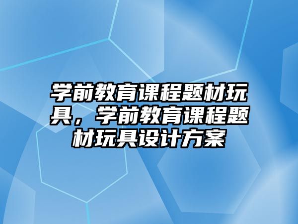 學(xué)前教育課程題材玩具，學(xué)前教育課程題材玩具設(shè)計方案