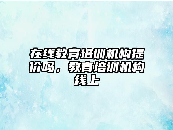 在線教育培訓(xùn)機(jī)構(gòu)提價(jià)嗎，教育培訓(xùn)機(jī)構(gòu)線上