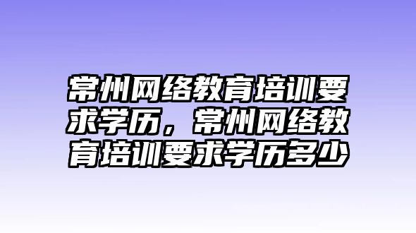 常州網絡教育培訓要求學歷，常州網絡教育培訓要求學歷多少