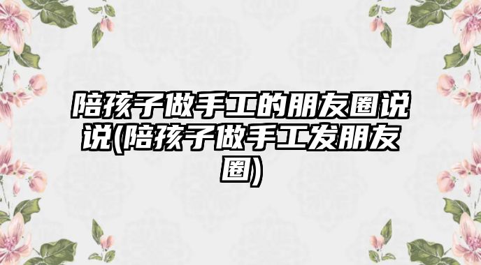 陪孩子做手工的朋友圈說(shuō)說(shuō)(陪孩子做手工發(fā)朋友圈)