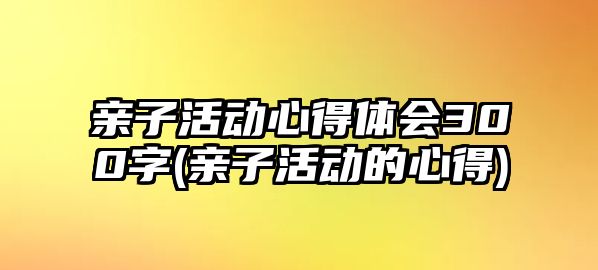 親子活動心得體會300字(親子活動的心得)