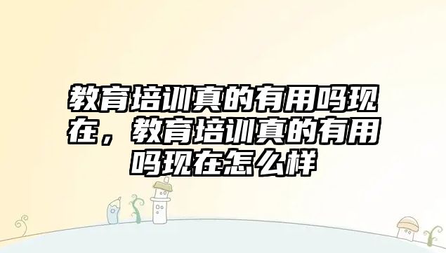 教育培訓(xùn)真的有用嗎現(xiàn)在，教育培訓(xùn)真的有用嗎現(xiàn)在怎么樣