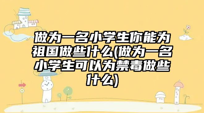 做為一名小學生你能為祖國做些什么(做為一名小學生可以為禁毒做些什么)