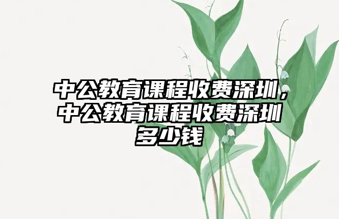 中公教育課程收費深圳，中公教育課程收費深圳多少錢