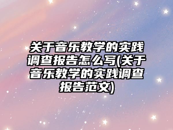 關于音樂教學的實踐調查報告怎么寫(關于音樂教學的實踐調查報告范文)