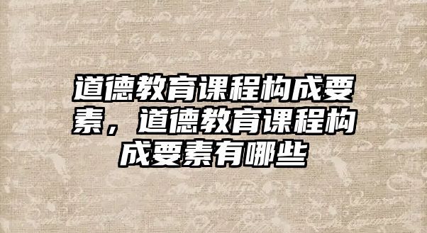 道德教育課程構(gòu)成要素，道德教育課程構(gòu)成要素有哪些