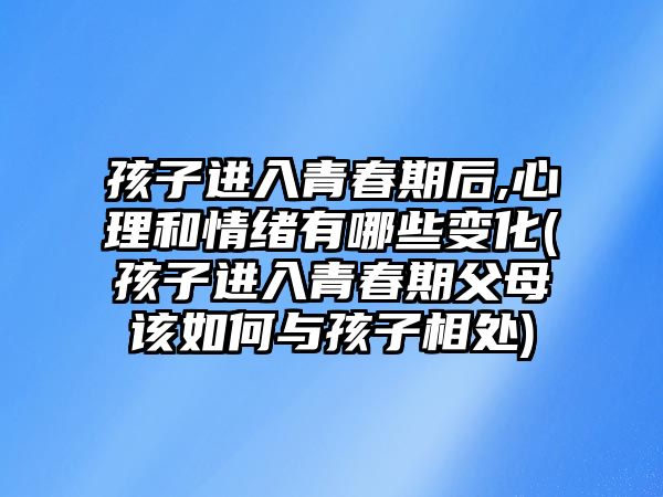 孩子進入青春期后,心理和情緒有哪些變化(孩子進入青春期父母該如何與孩子相處)